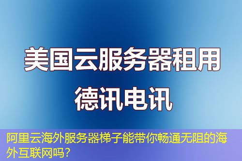 阿里云海外服务器梯子能带你畅通无阻的海外互联网吗？